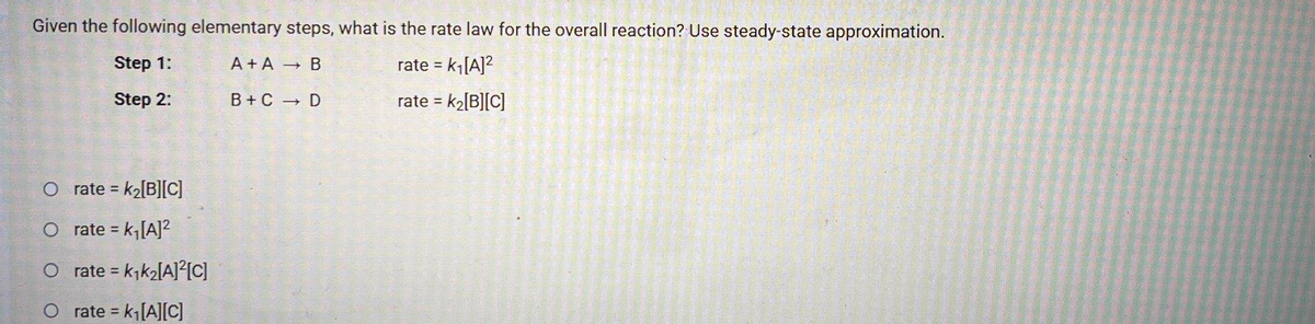 Given the following elementary steps, what is the rate law for the overall reaction? Use steady-state approximation.
Step 1:
A + A B
rate = k[A]?
Step 2:
B + C D
rate = k2[B][C]
%3D
O rate = k2[B][C]
%3D
O rate = k,[A]?
%3D
O rate = k,k2[A]?IC]
O rate = k[A][C]

