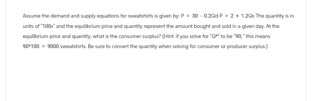 Assume the demand and supply equations for sweatshirts is given by: P = 30 0.2Qd P = 2 + 1.2Qs The quantity is in
units of "100s" and the equilibrium price and quantity represent the amount bought and sold in a given day. At the
equilibrium price and quantity, what is the consumer surplus? (Hint: if you solve for "Q*" to be "90," this means
90*100 = 9000 sweatshirts. Be sure to convert the quantity when solving for consumer or producer surplus.)