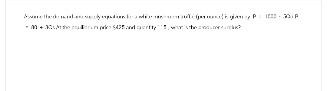 Assume the demand and supply equations for a white mushroom truffle (per ounce) is given by: P = 1000-5Qd P
= 80 + 3Qs At the equilibrium price $425 and quantity 115, what is the producer surplus?