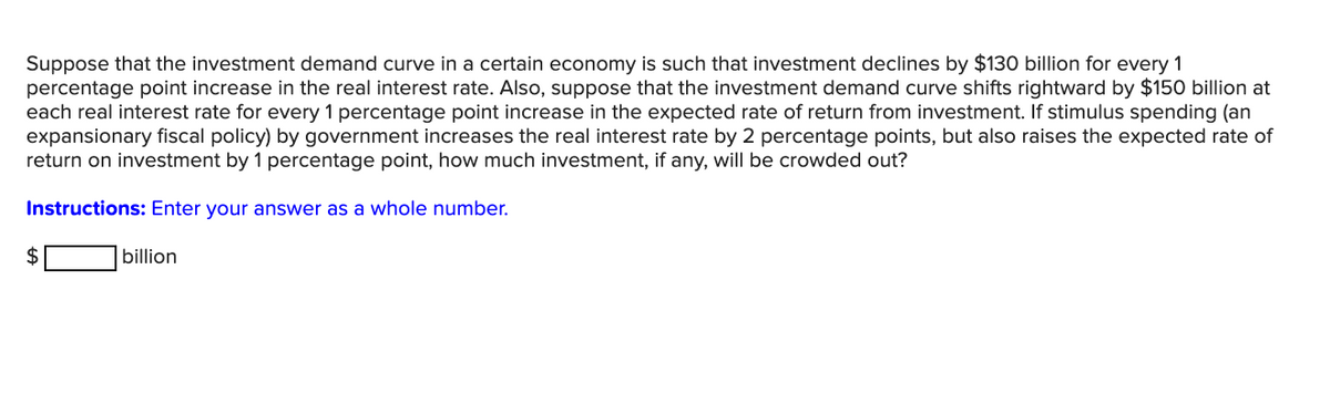 Suppose that the investment demand curve in a certain economy is such that investment declines by $130 billion for every 1
percentage point increase in the real interest rate. Also, suppose that the investment demand curve shifts rightward by $150 billion at
each real interest rate for every 1 percentage point increase in the expected rate of return from investment. If stimulus spending (an
expansionary fiscal policy) by government increases the real interest rate by 2 percentage points, but also raises the expected rate of
return on investment by 1 percentage point, how much investment, if any, will be crowded out?
Instructions: Enter your answer as a whole number.
2$
billion
