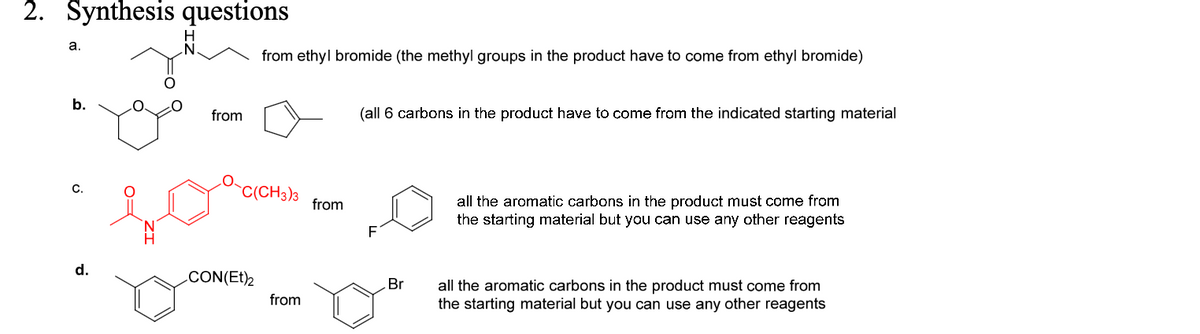 2. Synthesis questions
a.
N.
from ethyl bromide (the methyl groups in the product have to come from ethyl bromide)
b.
C.
d.
N
from
(all 6 carbons in the product have to come from the indicated starting material
C(CH3)3
from
F
CON(Et)2
Br
from
all the aromatic carbons in the product must come from
the starting material but you can use any other reagents
all the aromatic carbons in the product must come from
the starting material but you can use any other reagents