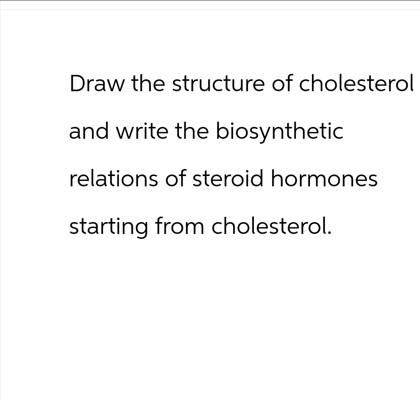 Draw the structure of cholesterol
and write the biosynthetic
relations of steroid hormones
starting from cholesterol.