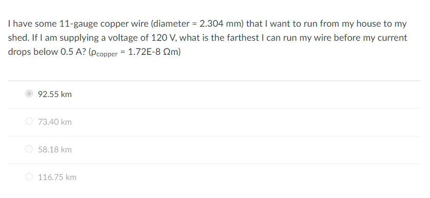 I have some 11-gauge copper wire (diameter = 2.304 mm) that I want to run from my house to my
shed. If I am supplying a voltage of 120 V, what is the farthest I can run my wire before my current
drops below 0.5 A? (Pcopper = 1.72E-8 22m)
92.55 km
73.40 km
58.18 km
116.75 km