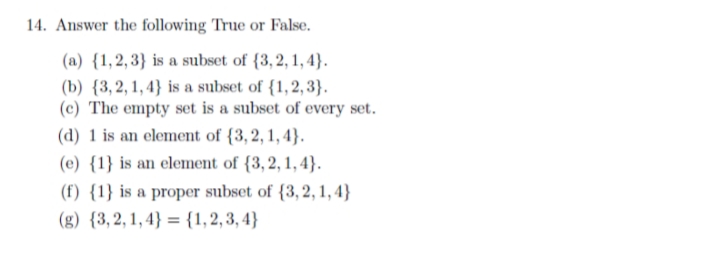 14. Answer the following True or False.
(a) {1,2, 3} is a subset of {3, 2, 1, 4}.
(b) {3,2, 1, 4} is a subset of {1,2, 3}.
(c) The empty set is a subset of every set.
(d) 1 is an element of {3, 2, 1, 4}.
(e) {1} is an element of {3,2, 1, 4}.
(f) {1} is a proper subset of {3,2, 1, 4}
(g) {3,2, 1, 4} = {1,2, 3, 4}
