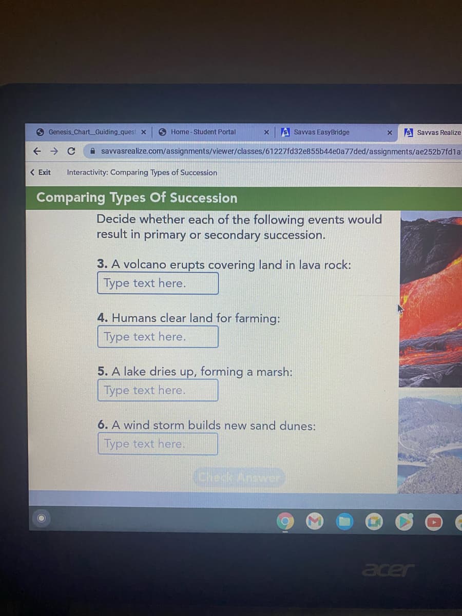 O Genesis Chart_Guiding quest x
O Home - Student Portal
S Savvas EasyBridge
S Savvas Realize
A savvasrealize.com/assignments/viewer/classes/61227fd32e855b44e0a77ded/assignments/ae252b7fd1ai
< Exit
Interactivity: Comparing Types of Succession
Comparing Types Of Succession
Decide whether each of the following events would
result in primary or secondary succession.
3. A volcano erupts covering land in lava rock:
Type text here.
4. Humans clear land for farming:
Type text here.
5. A lake dries up, forming a marsh:
Type text here.
6. A wind storm builds new sand dunes:
Type text here.
Check Anawer
acer
