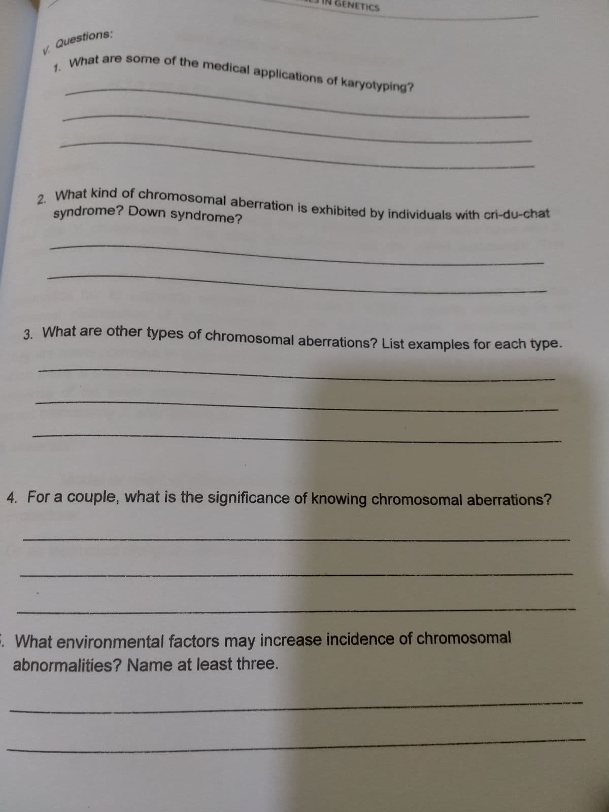 1. What are some of the medical applications of karyotyping?
GENETICS
syndrome? Down syndrome?
2. What kind of chromosomal aberration is exhibited by individuals with cri-du-chat
V. Questions:
tet are some of the medical applications of karyotyping?
1.
3. What are other types of chromosomal aberrations? List examples for each type.
4. For a couple, what is the significance of knowing chromosomal aberrations?
What environmental factors may increase incidence of chromosomal
abnormalities? Name at least three.

