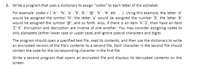 2. Write a program that uses a dictionary to assign "codes" to each letter of the alphabet.
For example: codes = { 'A': "%', 'a': '9', 'B': '@', 'b': '#', etc...). Using this example, the letter 'A'
would be assigned the symbol '%', the letter 'a' would be assigned the number '9', the letter 'B'
would be assigned the symbol '@', and so forth. Also, if there is an item 'K':'Z', then have an item
'Z':'K'. Encryption and decryption are inverse of one another. You may consider assigning codes to
only alphabets (either lower case or upper case) and ignore special characters and digits.
The program should open a specified text file, read its contents, and then use the dictionary to write
an encrypted version of the file's contents to a second file. Each character in the second file should
contain the code for the corresponding character in the first file.
Write a second program that opens an encrypted file and displays its decrypted contents on the
screen.