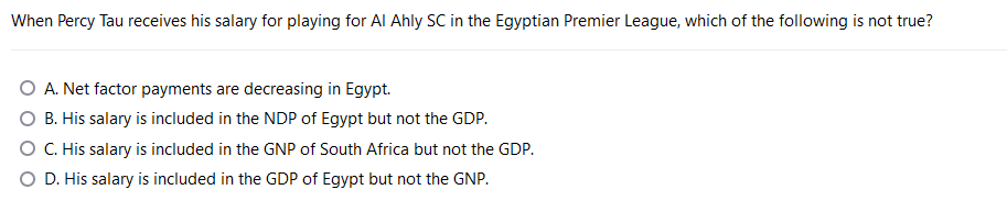 When Percy Tau receives his salary for playing for Al Ahly SC in the Egyptian Premier League, which of the following is not true?
A. Net factor payments are decreasing in Egypt.
B. His salary is included in the NDP of Egypt but not the GDP.
O C. His salary is included in the GNP of South Africa but not the GDP.
O D. His salary is included in the GDP of Egypt but not the GNP.