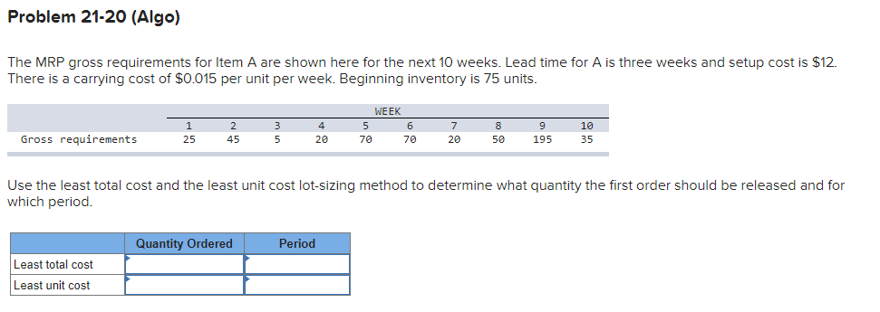 Problem 21-20 (Algo)
The MRP gross requirements for Item A are shown here for the next 10 weeks. Lead time for A is three weeks and setup cost is $12.
There is a carrying cost of $0.015 per unit per week. Beginning inventory is 75 units.
Gross requirements
1
25
Least total cost
Least unit cost
2
45
3
5
Quantity Ordered
4
20
5
70
Period
WEEK
6
70
7
20
8
50
Use the least total cost and the least unit cost lot-sizing method to determine what quantity the first order should be released and for
which period.
9
195
10
35