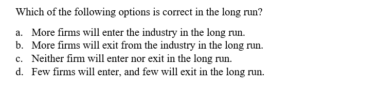 Which of the following options is correct in the long run?
a. More firms will enter the industry in the long run.
b. More firms will exit from the industry in the long run.
c. Neither firm will enter nor exit in the long run.
d. Few firms will enter, and few will exit in the long run.