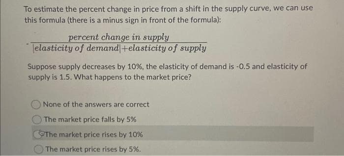 To estimate the percent change in price from a shift in the supply curve, we can use
this formula (there is a minus sign in front of the formula):
percent change in supply
elasticity of demand + elasticity of supply
Suppose supply decreases by 10%, the elasticity of demand is -0.5 and elasticity of
supply is 1.5. What happens to the market price?
None of the answers are correct
The market price falls by 5%
The market price rises by 10%
The market price rises by 5%.