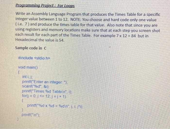 Programming Project: For Loops
Write an Assembly Language Program that produces the Times Table for a specific
integer value between 1 to 12. NOTE: You choose and hard code only one value
(i.e. 7) and produce the times table for that value. Also note that since you are
using registers and memory locations make sure that at each step you screen shot
each result for each part of the Times Table. For example 7 x 12 = 84 but in
Hexadecimal the value is 54.
Sample code in C
#include <stdio.h>
void main()
(
int i, j;
printf("Enter an integer: ");
scanf("%d", &i);
printf("Times %d Table\n", i).
for(j = 0; j<= 12; j =j+1)
{
printf("%d x %d = %d\n", j, 1. j'i);
}
printf("\n");