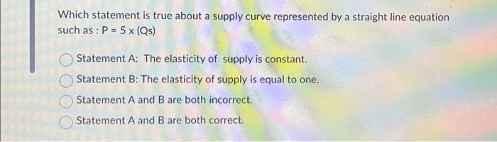 Which statement is true about a supply curve represented by a straight line equation
such as: P = 5 x (Qs)
Statement A: The elasticity of supply is constant.
Statement B: The elasticity of supply is equal to one.
Statement A and B are both incorrect.
Statement A and B are both correct.