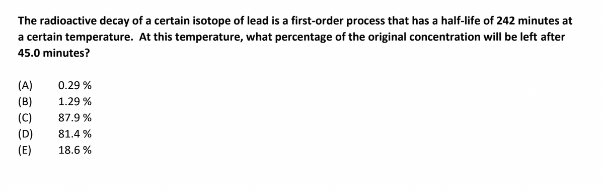 The radioactive decay of a certain isotope of lead is a first-order process that has a half-life of 242 minutes at
a certain temperature. At this temperature, what percentage of the original concentration will be left after
45.0 minutes?
(A)
0.29 %
(B)
1.29 %
(C)
87.9 %
(D)
81.4 %
(E)
18.6 %
