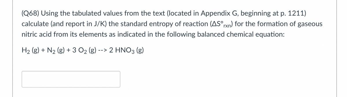 (Q68) Using the tabulated values from the text (located in Appendix G, beginning at p. 1211)
calculate (and report in J/K) the standard entropy of reaction (AS°rxn) for the formation of gaseous
nitric acid from its elements as indicated in the following balanced chemical equation:
H₂ (g) + N₂ (g) + 3 O₂ (g) --> 2 HNO3 (g)
2