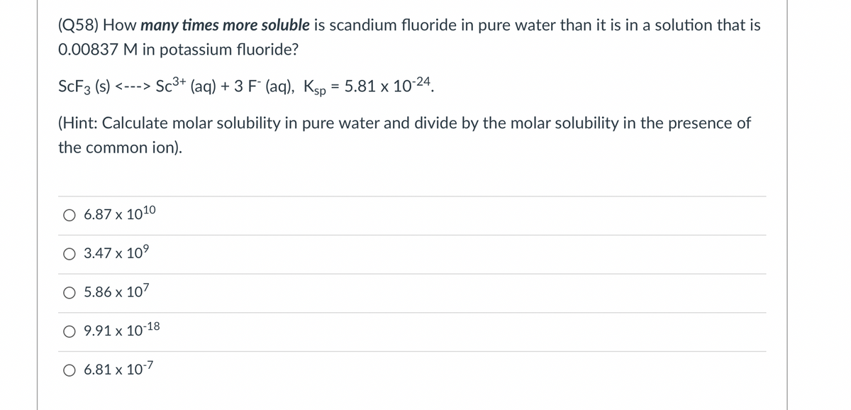 (Q58) How many times more soluble is scandium fluoride in pure water than it is in a solution that is
0.00837 M in potassium fluoride?
SCF3 (s) <---> Sc3* (aq) + 3 F (aq), Ksp = 5.81 x 10 24.
(Hint: Calculate molar solubility in pure water and divide by the molar solubility in the presence of
the common ion).
O 6.87 x 1010
О 347 х 109
5.86 x 107
9.91 x 10-18
O 6.81 x 10-7
