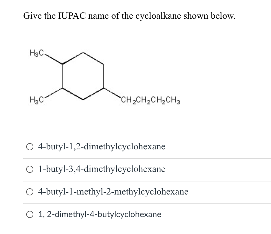 Give the IUPAC name of the cycloalkane shown below.
H3C.
H3C
*CH2CH2CH, CH3
O 4-butyl-1,2-dimethylcyclohexane
O 1-butyl-3,4-dimethylcyclohexane
4-butyl-1-methyl-2-methylcyclohexane
O 1, 2-dimethyl-4-butylcyclohexane