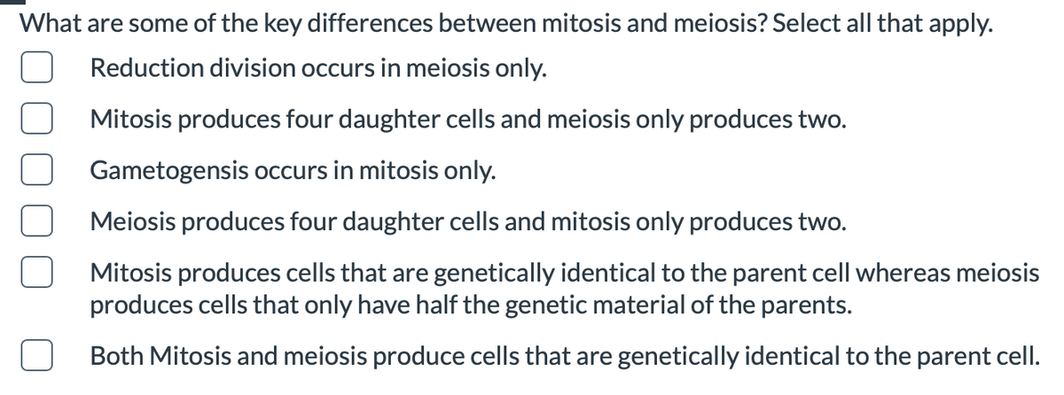 What are some of the key differences between mitosis and meiosis? Select all that apply.
Reduction division occurs in meiosis only.
Mitosis produces four daughter cells and meiosis only produces two.
Gametogensis occurs in mitosis only.
Meiosis produces four daughter cells and mitosis only produces two.
Mitosis produces cells that are genetically identical to the parent cell whereas meiosis
produces cells that only have half the genetic material of the parents.
Both Mitosis and meiosis produce cells that are genetically identical to the parent cell.