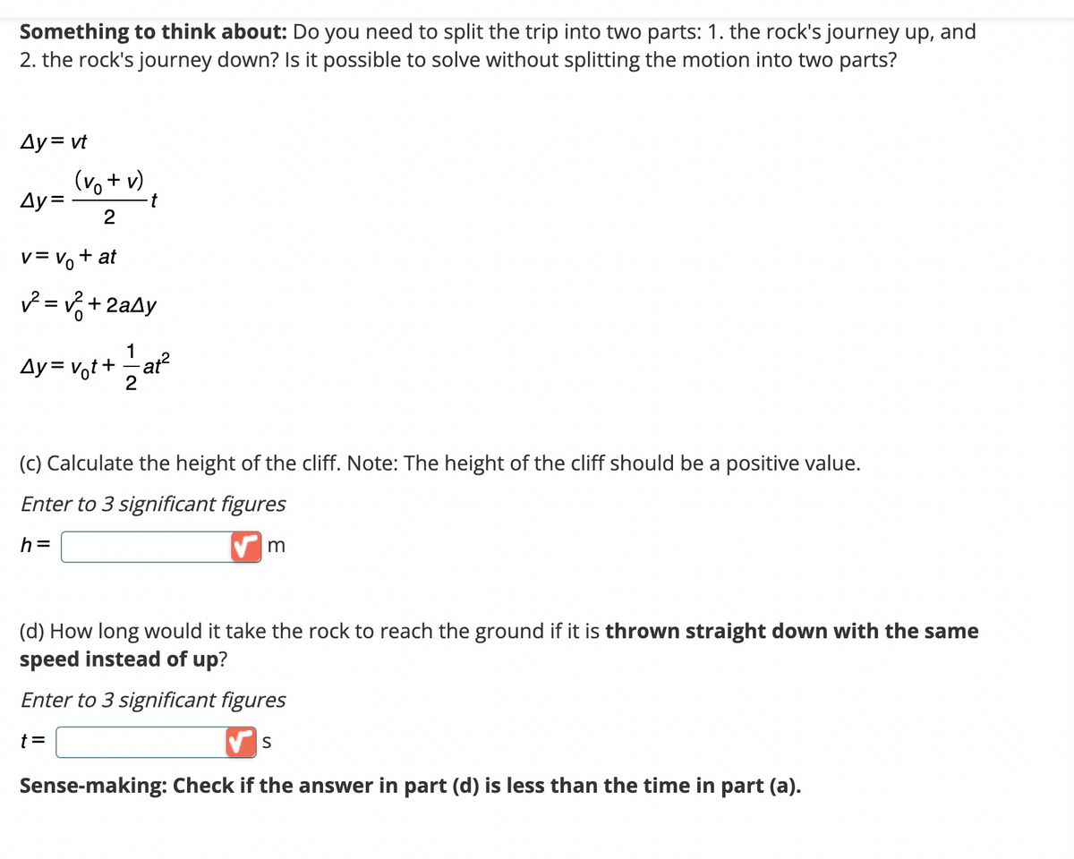 Something to think about: Do you need to split the trip into two parts: 1. the rock's journey up, and
2. the rock's journey down? Is it possible to solve without splitting the motion into two parts?
Ay = vt
(vo + v)
2
v=v₁ + at
²= √²+2aAy
Ay=v₁t+1=1/1at²
Ay=
Ду
- t
(c) Calculate the height of the cliff. Note: The height of the cliff should be a positive value.
Enter to 3 significant figures
h=
✔m
(d) How long would it take the rock to reach the ground if it is thrown straight down with the same
speed instead of up?
Enter to 3 significant figures
t =
✔S
Sense-making: Check if the answer in part (d) is less than the time in part (a).