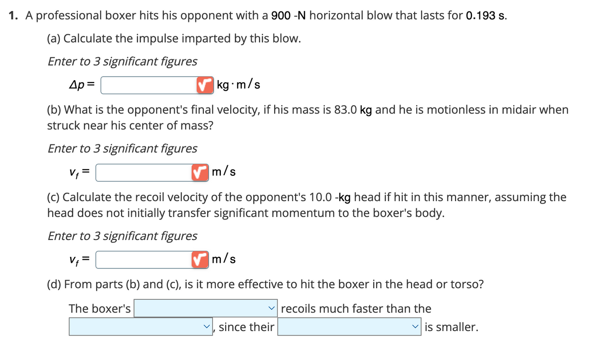 1. A professional boxer hits his opponent with a 900 -N horizontal blow that lasts for 0.193 s.
(a) Calculate the impulse imparted by this blow.
Enter to 3 significant figures
Ap=
✔kg-m/s
(b) What is the opponent's final velocity, if his mass is 83.0 kg and he is motionless in midair when
struck near his center of mass?
Enter to 3 significant figures
m/s
Vf=
(c) Calculate the recoil velocity of the opponent's 10.0 -kg head if hit in this manner, assuming the
head does not initially transfer significant momentum to the boxer's body.
Enter to 3 significant figures
V₁ =
m/s
(d) From parts (b) and (c), is it more effective to hit the boxer in the head or torso?
The boxer's
recoils much faster than the
since their
✓is smaller.