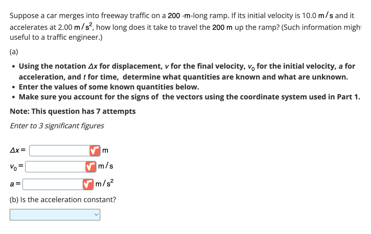 Suppose a car merges into freeway traffic on a 200-m-long ramp. If its initial velocity is 10.0 m/s and it
accelerates at 2.00 m/s², how long does it take to travel the 200 m up the ramp? (Such information might
useful to a traffic engineer.)
(a)
Using the notation Ax for displacement, v for the final velocity, vo for the initial velocity, a for
acceleration, and t for time, determine what quantities are known and what are unknown.
• Enter the values of some known quantities below.
• Make sure you account for the signs of the vectors using the coordinate system used in Part 1.
Note: This question has 7 attempts
Enter to 3 significant figures
Δx=
V=
m
✔m/s
m/s²
(b) Is the acceleration constant?
a =