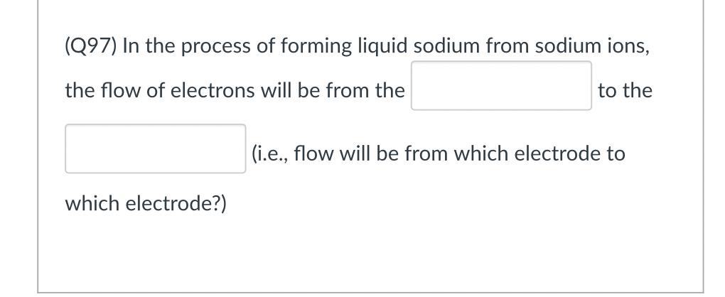 (Q97) In the process of forming liquid sodium from sodium ions,
the flow of electrons will be from the
to the
(i.e., flow will be from which electrode to
which electrode?)