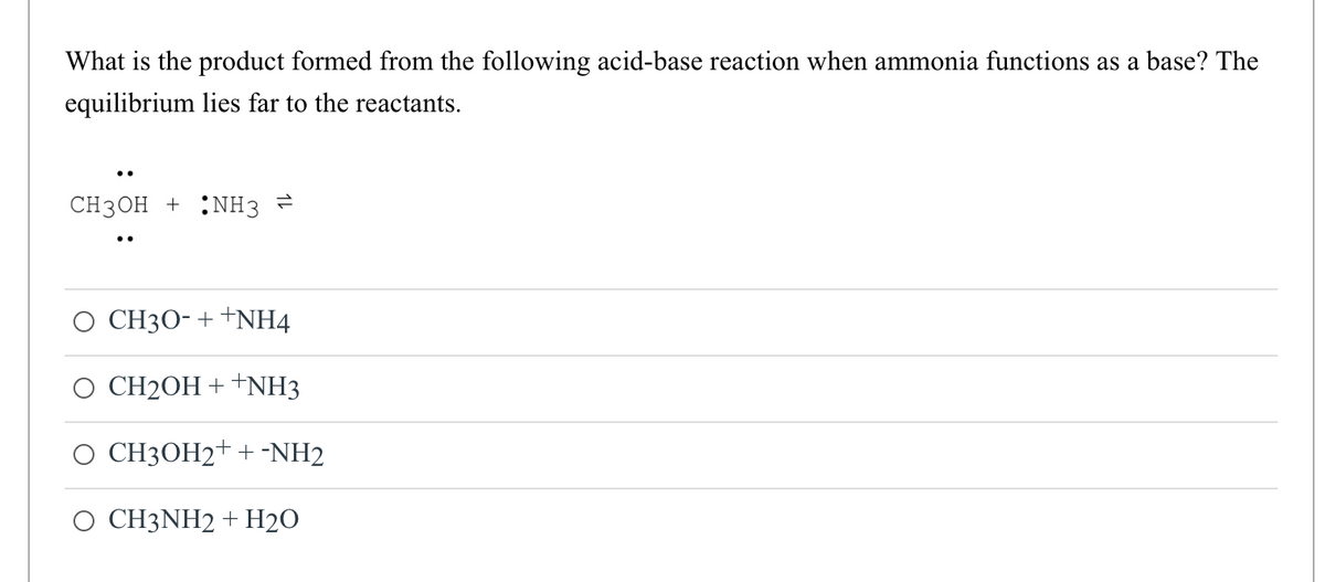 What is the product formed from the following acid-base reaction when ammonia functions as a base? The
equilibrium lies far to the reactants.
CH3OH + NH3
CH30- ++NH4
CH2OH + +NH3
CH3OH2+ + -NH2
CH3NH2 + H2O