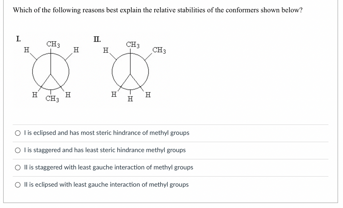 Which of the following reasons best explain the relative stabilities of the conformers shown below?
I.
H
H
CH3
CH3
H
H
II.
H
H
CH 3
H
H
CH 3
O I is eclipsed and has most steric hindrance of methyl groups
O I is staggered and has least steric hindrance methyl groups
O II is staggered with least gauche interaction of methyl groups
O II is eclipsed with least gauche interaction of methyl groups