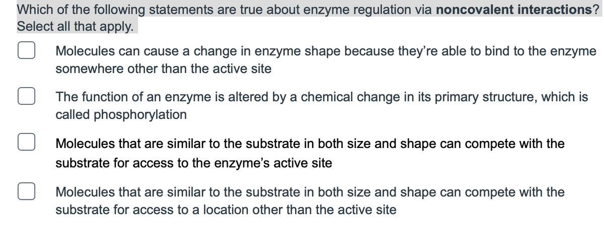 Which of the following statements are true about enzyme regulation via noncovalent interactions?
Select all that apply.
Molecules can cause a change in enzyme shape because they're able to bind to the enzyme
somewhere other than the active site
The function of an enzyme is altered by a chemical change in its primary structure, which is
called phosphorylation
Molecules that are similar to the substrate in both size and shape can compete with the
substrate for access to the enzyme's active site
Molecules that are similar to the substrate in both size and shape can compete with the
substrate for access to a location other than the active site