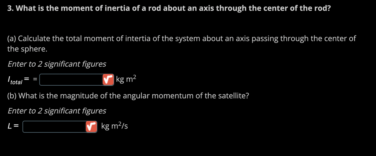 3. What is the moment of inertia of a rod about an axis through the center of the rod?
(a) Calculate the total moment of intertia of the system about an axis passing through the center of
the sphere.
Enter to 2 significant figures
I total
kg m²
(b) What is the magnitude of the angular momentum of the satellite?
Enter to 2 significant figures
L=
✔kg m²/s
