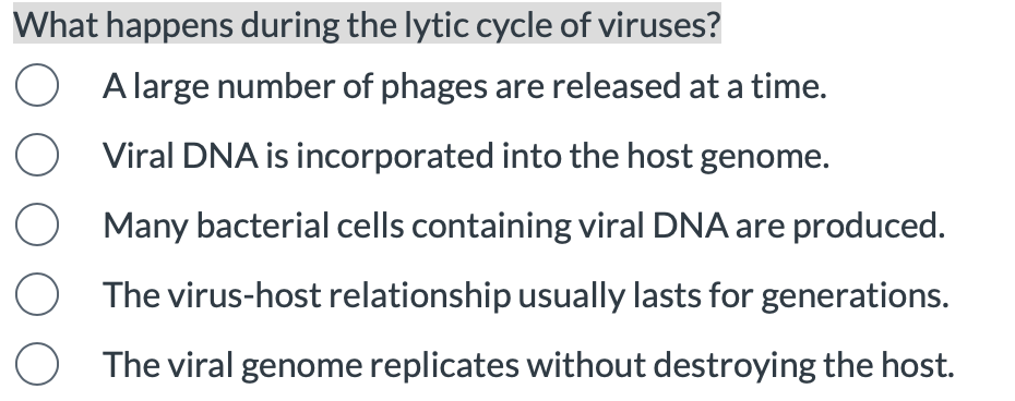 What happens during the lytic cycle of viruses?
A large number of phages are released at a time.
Viral DNA is incorporated into the host genome.
Many bacterial cells containing viral DNA are produced.
The virus-host relationship usually lasts for generations.
O The viral genome replicates without destroying the host.
O