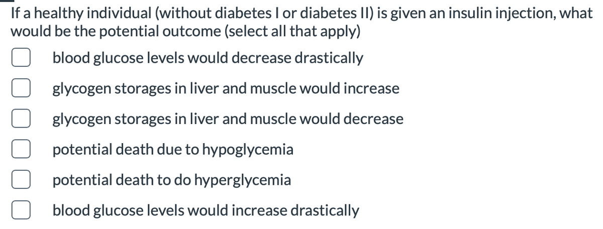 If a healthy individual (without diabetes I or diabetes II) is given an insulin injection, what
would be the potential outcome (select all that apply)
blood glucose levels would decrease drastically
glycogen storages in liver and muscle would increase
glycogen storages in liver and muscle would decrease
potential death due to hypoglycemia
potential death to do hyperglycemia
blood glucose levels would increase drastically
