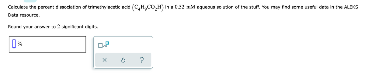 Calculate the percent dissociation of trimethylacetic acid (C,H,CO,H) in a 0.52 mM aqueous solution of the stuff. You may find some useful data in the ALEKS
Data resource.
Round your answer to 2 significant digits.
| %
