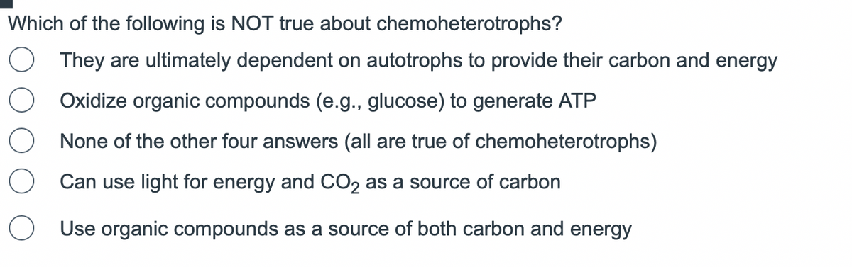 Which of the following is NOT true about chemoheterotrophs?
They are ultimately dependent on autotrophs to provide their carbon and energy
Oxidize organic compounds (e.g., glucose) to generate ATP
None of the other four answers (all are true of chemoheterotrophs)
O Can use light for energy and CO₂ as a source of carbon
Use organic compounds as a source of both carbon and energy
