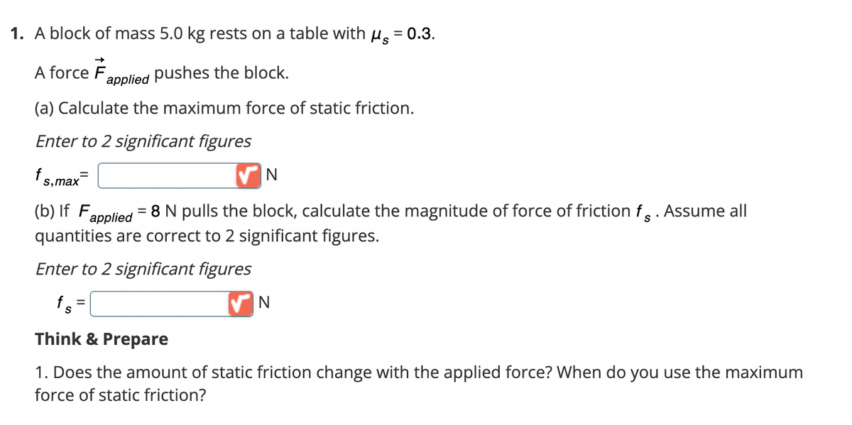 1. A block of mass 5.0 kg rests on a table with μ = 0.3.
A force F
pushes the block.
(a) Calculate the maximum force of static friction.
Enter to 2 significant figures
f
s, max
applied
fs
N
= 8 N pulls the block, calculate the magnitude of force of friction f. Assume all
(b) If F
applied
quantities are correct to 2 significant figures.
Enter to 2 significant figures
N
Think & Prepare
1. Does the amount of static friction change with the applied force? When do you use the maximum
force of static friction?