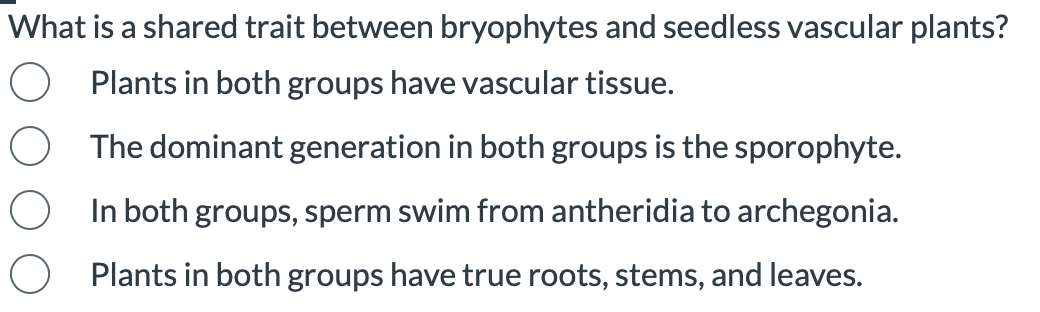 What is a shared trait between bryophytes and seedless vascular plants?
Plants in both groups have vascular tissue.
The dominant generation in both groups is the sporophyte.
In both groups, sperm swim from antheridia to archegonia.
Plants in both groups have true roots, stems, and leaves.