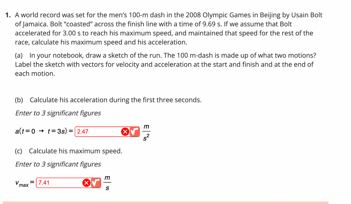 1. A world record was set for the men's 100-m dash in the 2008 Olympic Games in Beijing by Usain Bolt
of Jamaica. Bolt "coasted" across the finish line with a time of 9.69 s. If we assume that Bolt
accelerated for 3.00 s to reach his maximum speed, and maintained that speed for the rest of the
race, calculate his maximum speed and his acceleration.
(a) In your notebook, draw a sketch of the run. The 100 m-dash is made up of what two motions?
Label the sketch with vectors for velocity and acceleration at the start and finish and at the end of
each motion.
(b) Calculate his acceleration during the first three seconds.
Enter to 3 significant figures
a(t=0 t = 3s) = 2.47
(c) Calculate his maximum speed.
Enter to 3 significant figures
V max
= 7.41
X
m
S
E%
m