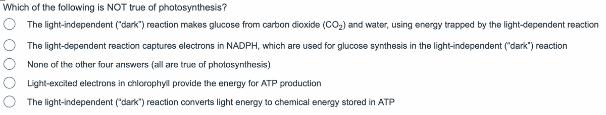 Which of the following is NOT true of photosynthesis?
O The light-independent ("dark") reaction makes glucose from carbon dioxide (CO₂) and water, using energy trapped by the light-dependent reaction
The light-dependent reaction captures electrons in NADPH, which are used for glucose synthesis in the light-independent ("dark") reaction
None of the other four answers (all are true of photosynthesis)
Light-excited electrons in chlorophyll provide the energy for ATP production
The light-independent ("dark") reaction converts light energy to chemical energy stored in ATP
