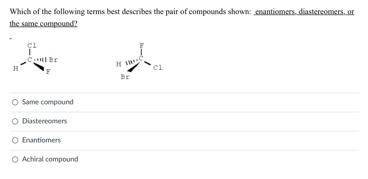 Which of the following terms best describes the pair of compounds shown: enantiomers, diastereomers, or
the same compound?
H
cl
T
C.
Br
F
Same compound
Diastereomers
Enantiomers
Achiral compound
H
Br
FIC
cl