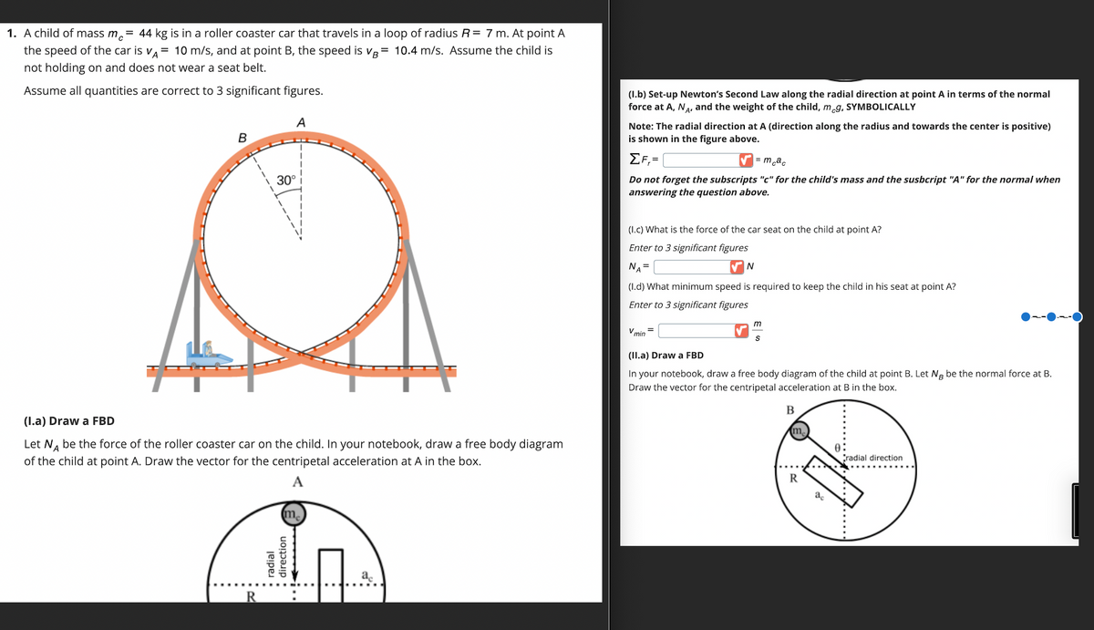 1. A child of mass mc = 44 kg is in a roller coaster car that travels in a loop of radius R = 7 m. At point A
the speed of the car is VA= 10 m/s, and at point B, the speed is VB = 10.4 m/s. Assume the child is
not holding on and does not wear a seat belt.
Assume all quantities are correct to 3 significant figures.
B
R
A
30°
(I.a) Draw a FBD
Let NÅ be the force of the roller coaster car on the child. In your notebook, draw a free body diagram
of the child at point A. Draw the vector for the centripetal acceleration at A in the box.
• radial
. direction
..
a
(1.b) Set-up Newton's Second Law along the radial direction at point A in terms of the normal
force at A, NA, and the weight of the child, meg, SYMBOLICALLY
Note: The radial direction at A (direction along the radius and towards the center is positive)
is shown in the figure above.
ΣF=
= mcac
Do not forget the subscripts "c" for the child's mass and the susbcript "A" for the normal when
answering the question above.
(1.c) What is the force f the car seat on the child at point A?
Enter to 3 significant figures
NA =
(1.d) What minimum speed is required to keep the child in his seat at point A?
Enter to 3 significant figures
V min
=
N
m
S
(II.a) Draw a FBD
In your notebook, draw a free body diagram of the child at point B. Let Ng be the normal force at B.
Draw the vector for the centripetal acceleration at B in the box.
B
(m₂)
R
radial direction