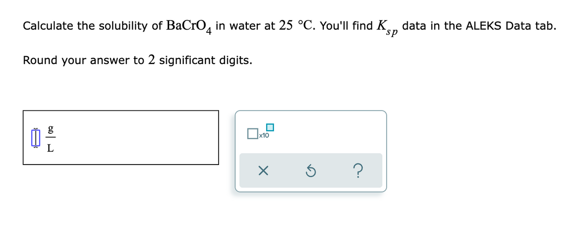 Calculate the solubility of BaCrO, in water at 25 °C. You'll find K., data in the ALEKS Data tab.
ds
Round your answer to 2 significant digits.
x10
