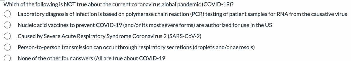 Which of the following is NOT true about the current coronavirus global pandemic (COVID-19)?
Laboratory diagnosis of infection is based on polymerase chain reaction (PCR) testing of patient samples for RNA from the causative virus
Nucleic acid vaccines to prevent COVID-19 (and/or its most severe forms) are authorized for use in the US
Caused by Severe Acute Respiratory Syndrome Coronavirus 2 (SARS-CoV-2)
Person-to-person transmission can occur through respiratory secretions (droplets and/or aerosols)
None of the other four answers (All are true about COVID-19