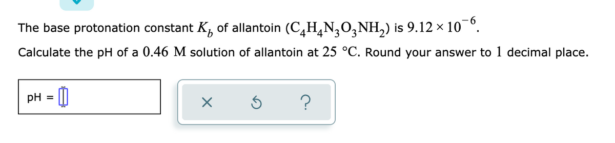 The base protonation constant K, of allantoin (C,H¸N,O,NH,) is 9.12 x 10 °.
4
3
Calculate the pH of a 0.46 M solution of allantoin at 25 °C. Round your answer to 1 decimal place.
pH = ||
%D
