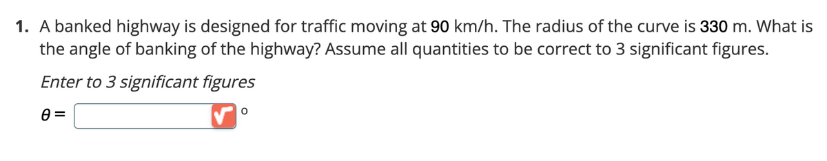 1. A banked highway is designed for traffic moving at 90 km/h. The radius of the curve is 330 m. What is
the angle of banking of the highway? Assume all quantities to be correct to 3 significant figures.
Enter to 3 significant figures
8 =
O