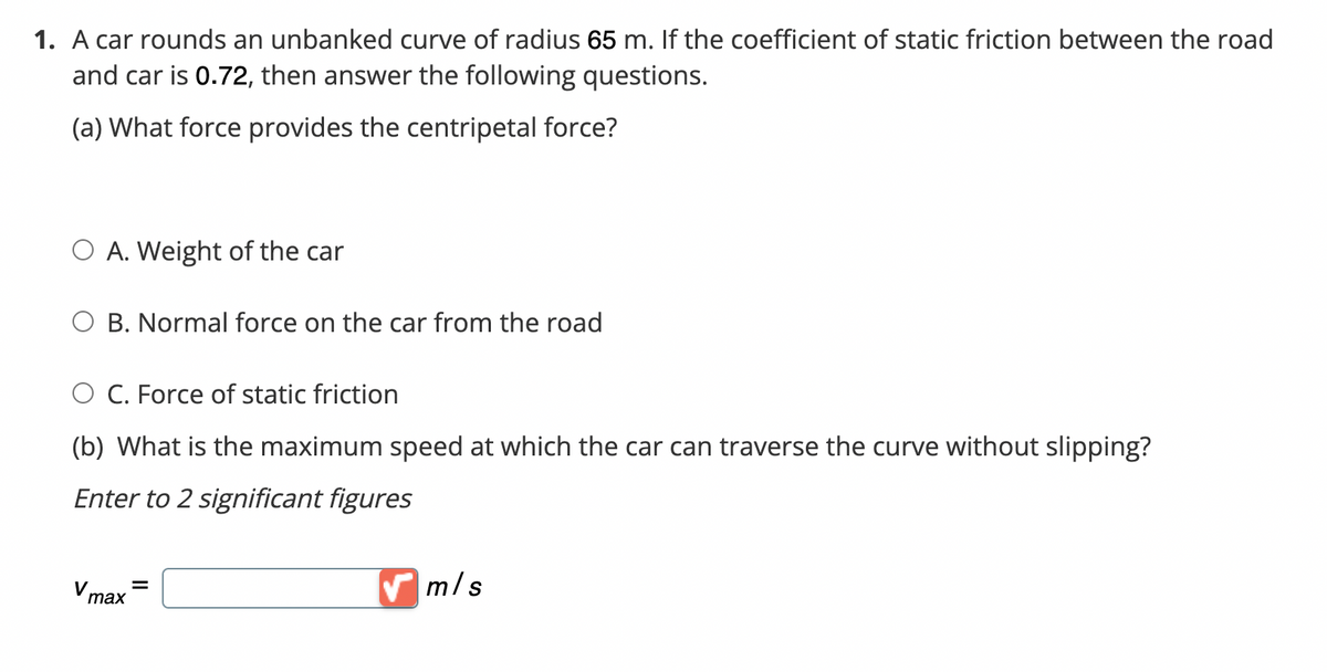 1. A car rounds an unbanked curve of radius 65 m. If the coefficient of static friction between the road
and car is 0.72, then answer the following questions.
(a) What force provides the centripetal force?
O A. Weight of the car
O B. Normal force on the car from the road
O C. Force of static friction
(b) What is the maximum speed at which the car can traverse the curve without slipping?
Enter to 2 significant figures
V
max
=
m/s