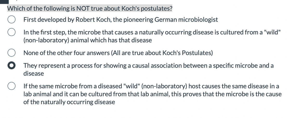 Which of the following is NOT true about Koch's postulates?
First developed by Robert Koch, the pioneering German microbiologist
In the first step, the microbe that causes a naturally occurring disease is cultured from a "wild"
(non-laboratory) animal which has that disease
None of the other four answers (All are true about Koch's Postulates)
They represent a process for showing a causal association between a specific microbe and a
disease
If the same microbe from a diseased "wild" (non-laboratory) host causes the same disease in a
lab animal and it can be cultured from that lab animal, this proves that the microbe is the cause
of the naturally occurring disease