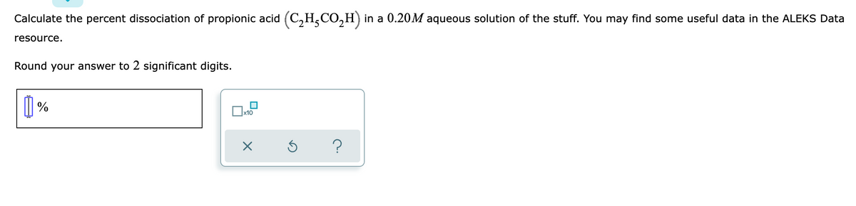 Calculate the percent dissociation of propionic acid (C,H,CO,H) in a 0.20M aqueous solution of the stuff. You may find some useful data in the ALEKS Data
resource.
Round your answer to 2 significant digits.
|| %
x10
?

