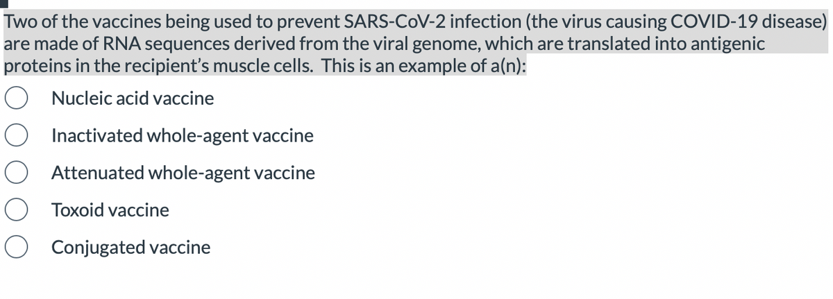 Two of the vaccines being used to prevent SARS-CoV-2 infection (the virus causing COVID-19 disease)
are made of RNA sequences derived from the viral genome, which are translated into antigenic
proteins in the recipient's muscle cells. This is an example of a(n):
Nucleic acid vaccine
Inactivated whole-agent vaccine
Attenuated whole-agent vaccine
Toxoid vaccine
Conjugated vaccine