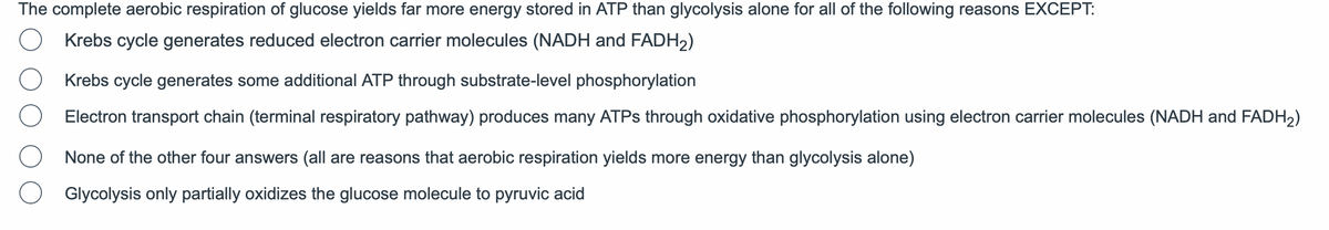 The complete aerobic respiration of glucose yields far more energy stored in ATP than glycolysis alone for all of the following reasons EXCEPT:
Krebs cycle generates reduced electron carrier molecules (NADH and FADH₂)
Krebs cycle generates some additional ATP through substrate-level phosphorylation
Electron transport chain (terminal respiratory pathway) produces many ATPs through oxidative phosphorylation using electron carrier molecules (NADH and FADH₂)
None of the other four answers (all are reasons that aerobic respiration yields more energy than glycolysis alone)
Glycolysis only partially oxidizes the glucose molecule to pyruvic acid
