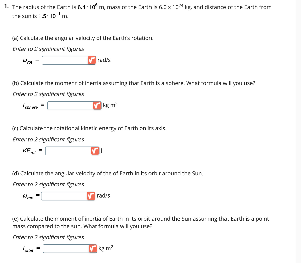 1. The radius of the Earth is 6.4 - 10⁰ m, mass of the Earth is 6.0 x 10²4 kg, and distance of the Earth from
the sun is 1.5.10¹1 m.
(a) Calculate the angular velocity of the Earth's rotation.
Enter to 2 significant figures
W rot
(b) Calculate the moment of inertia assuming that Earth is a sphere. What formula will you use?
Enter to 2 significant figures
I sphere
ΚΕ
=
ω
(c) Calculate the rotational kinetic energy of Earth on its axis.
Enter to 2 significant figures
rot
rev
=
✔rad/s
=
=
✔kg m²
(d) Calculate the angular velocity of the of Earth in its orbit around the Sun.
Enter to 2 significant figures
✓
✔rad/s
(e) Calculate the moment of inertia of Earth in its orbit around the Sun assuming that Earth is a point
mass compared to the sun. What formula will you use?
Enter to 2 significant figures
orbit =
✔kg m²